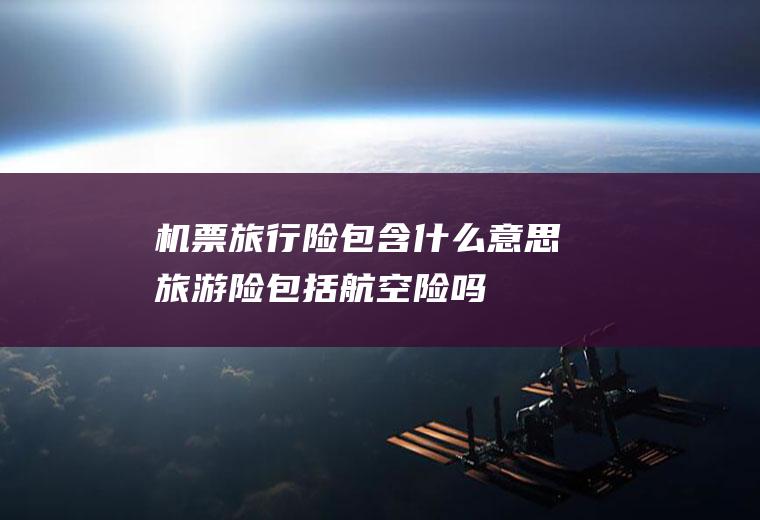机票旅行险包含什么意思旅游险包括航空险吗