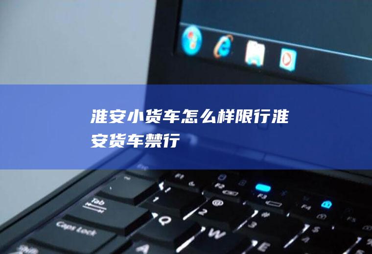 淮安小货车怎么样限行淮安货车禁行