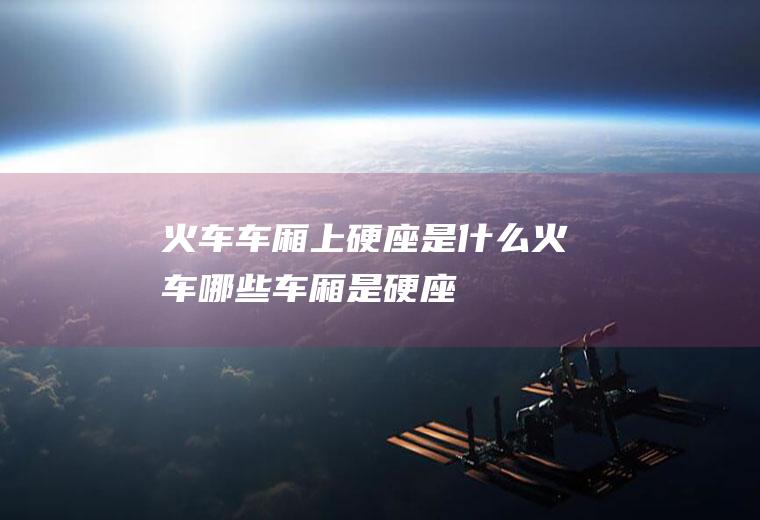 火车车厢上硬座是什么火车哪些车厢是硬座