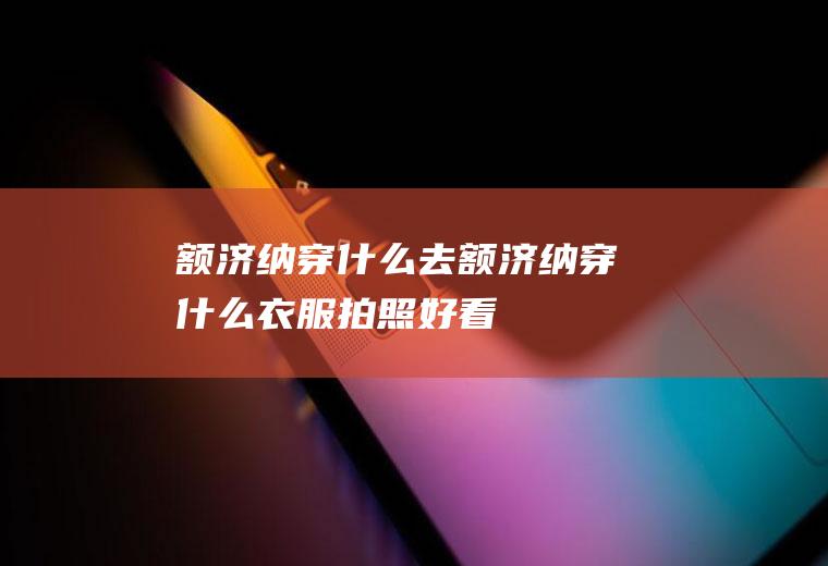 额济纳穿什么去额济纳穿什么衣服拍照好看