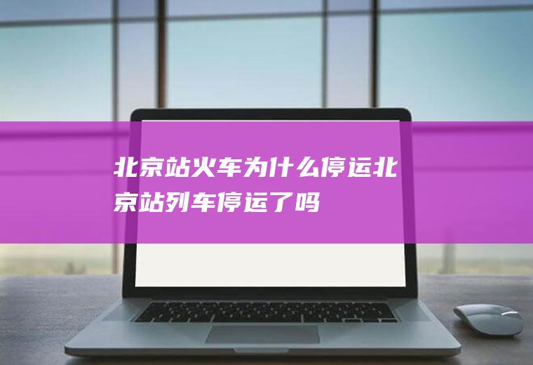 北京站火车为什么停运北京站列车停运了吗
