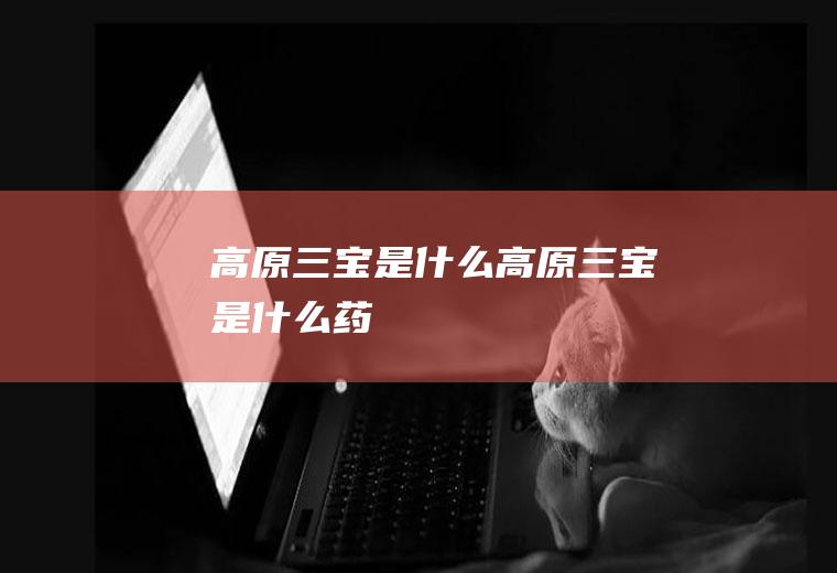 高原三宝是什么高原三宝是什么药