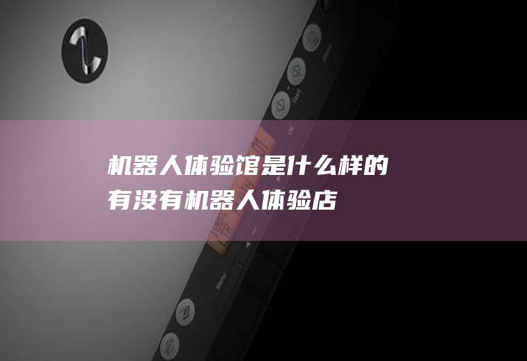 机器人体验馆是什么样的有没有机器人体验店