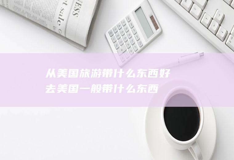 从美国旅游带什么东西好去美国一般带什么东西