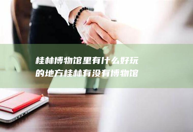 桂林博物馆里有什么好玩的地方桂林有没有博物馆
