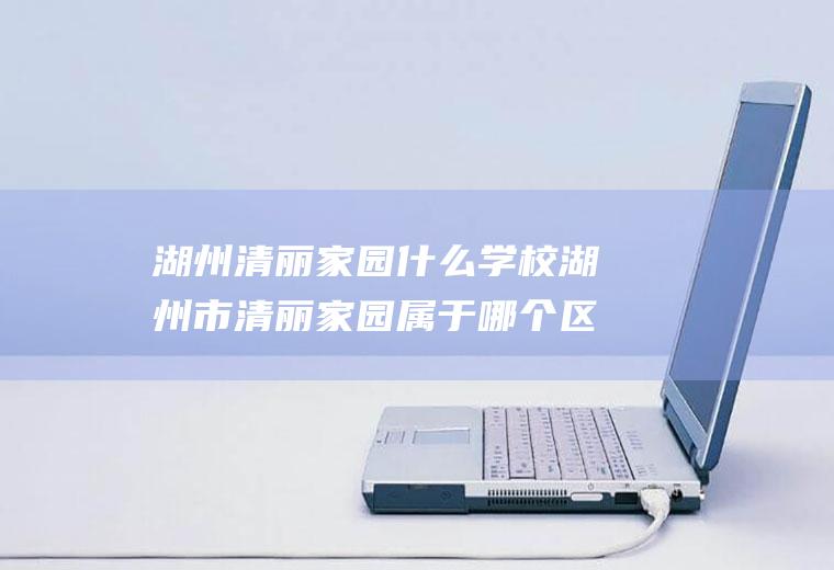 湖州清丽家园什么学校湖州市清丽家园属于哪个区