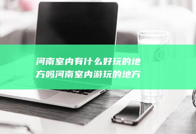 河南室内有什么好玩的地方吗河南室内游玩的地方有哪些