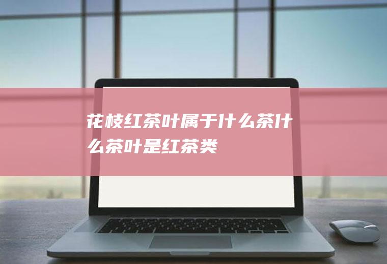 花枝红茶叶属于什么茶什么茶叶是红茶类