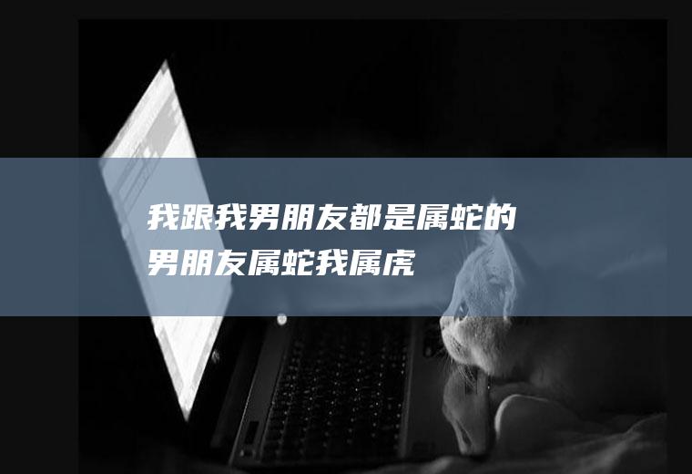 我跟我男朋友都是属蛇的男朋友属蛇我属虎