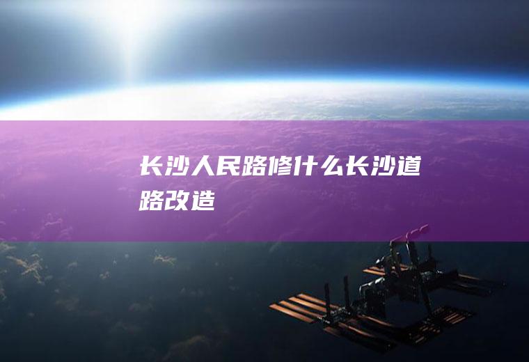 长沙人民路修什么长沙道路改造