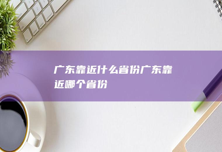 广东靠近什么省份广东靠近哪个省份