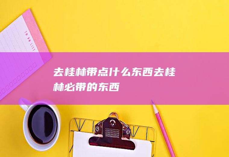 去桂林带点什么东西去桂林必带的东西
