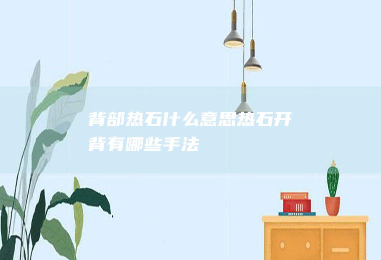 背部热石什么意思热石开背有哪些手法