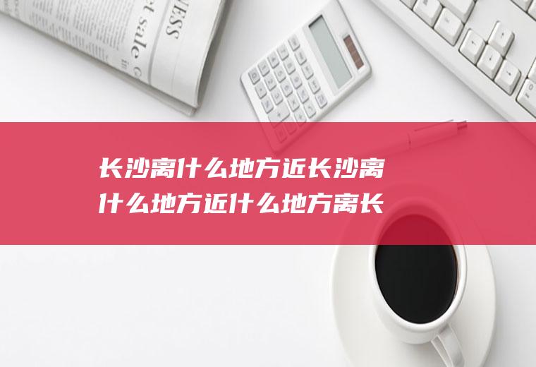 长沙离什么地方近长沙离什么地方近什么地方离长沙近