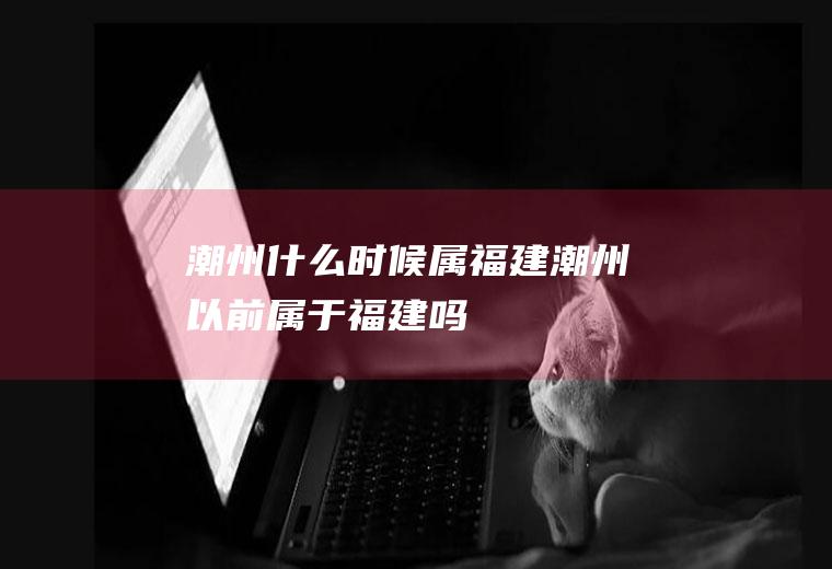 潮州什么时候属福建潮州以前属于福建吗