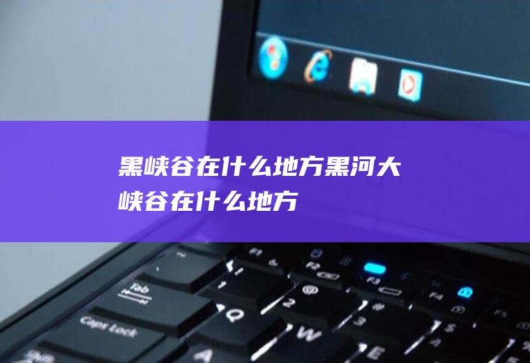 黑峡谷在什么地方黑河大峡谷在什么地方