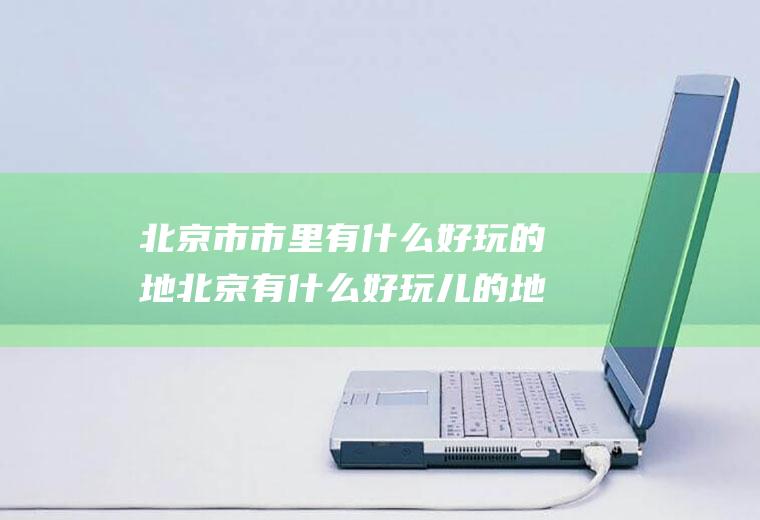 北京市市里有什么好玩的地北京有什么好玩儿的地儿