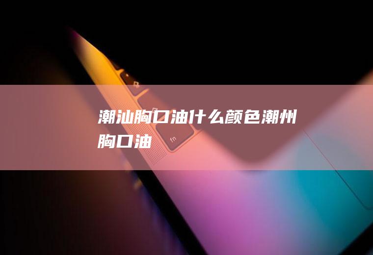 潮汕胸口油什么颜色潮州胸口油