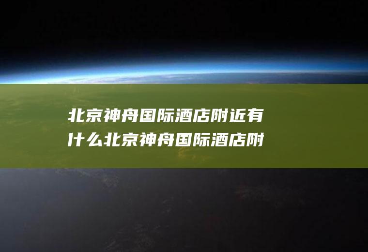 北京神舟国际酒店附近有什么北京神舟国际酒店附近有什么好玩的