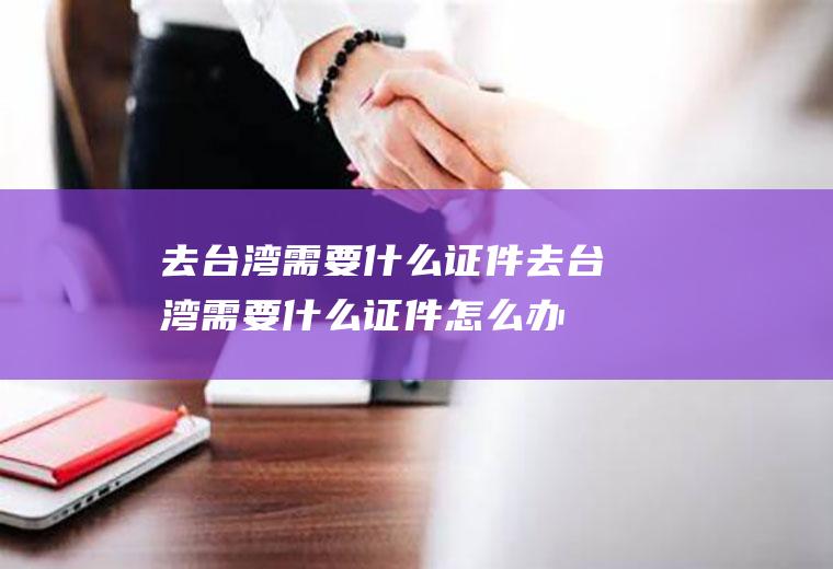 去台湾需要什么证件去台湾需要什么证件怎么办