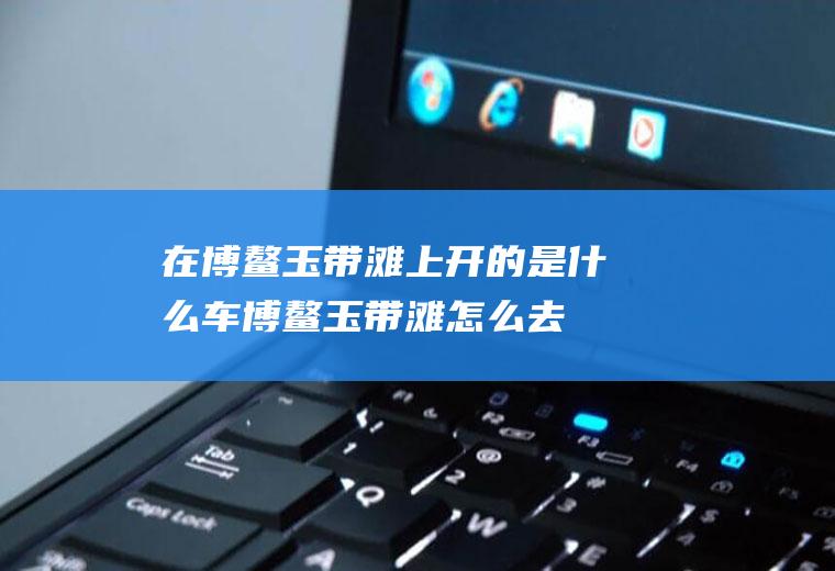 在博鳌玉带滩上开的是什么车博鳌玉带滩怎么去