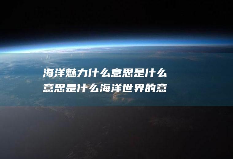 海洋魅力什么意思是什么意思是什么海洋世界的意思
