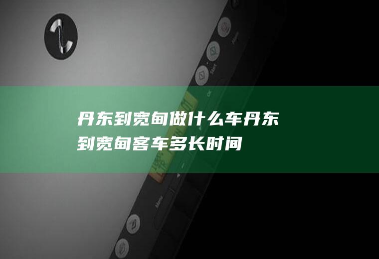 丹东到宽甸做什么车丹东到宽甸客车多长时间