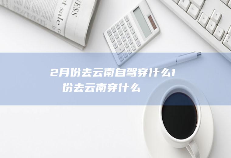 2月份去云南自驾穿什么1月份去云南穿什么