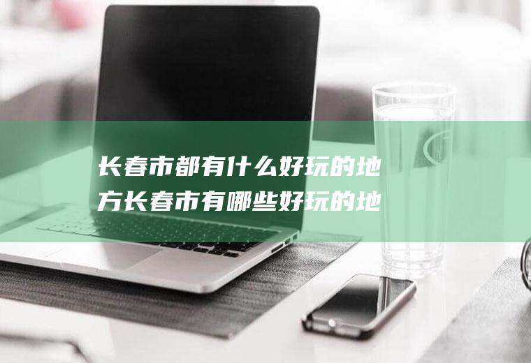 长春市都有什么好玩的地方长春市有哪些好玩的地方