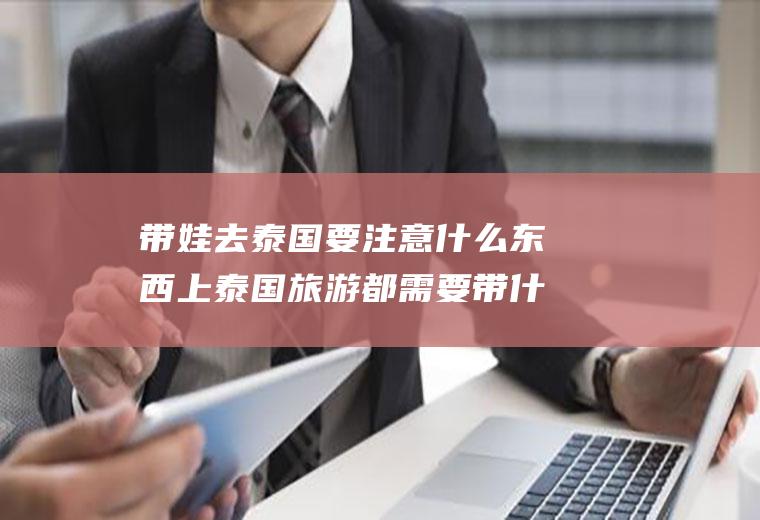 带娃去泰国要注意什么东西上泰国旅游都需要带什么