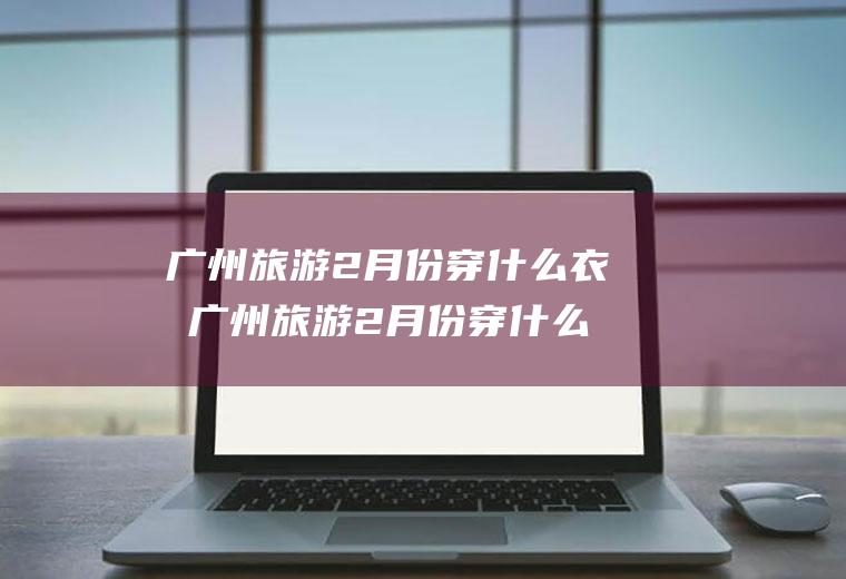 广州旅游2月份穿什么衣服广州旅游2月份穿什么衣服最好