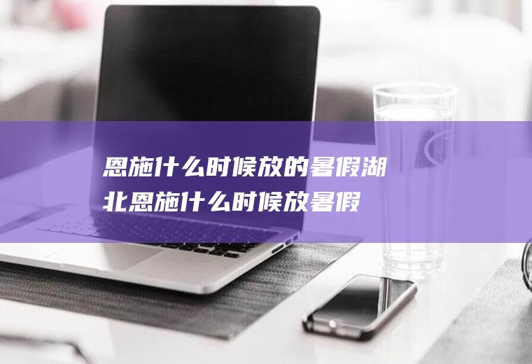 恩施什么时候放的暑假湖北恩施什么时候放暑假