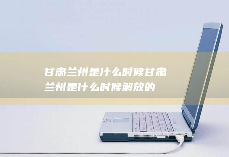 甘肃兰州是什么时候甘肃兰州是什么时候解放的