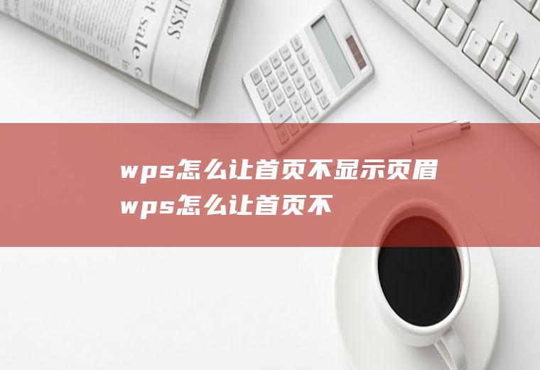 wps怎么让首页不显示页眉wps怎么让首页不显示页眉的页脚