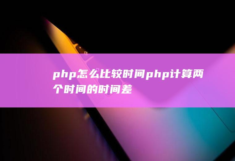 php怎么比较时间php计算两个时间的时间差