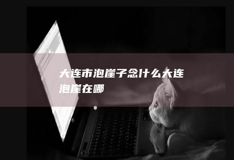大连市泡崖子念什么大连泡崖在哪