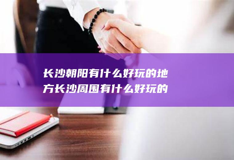长沙朝阳有什么好玩的地方长沙周围有什么好玩的