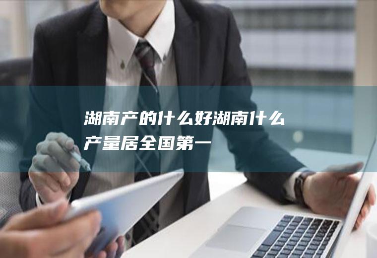 湖南产的什么好湖南什么产量居全国第一