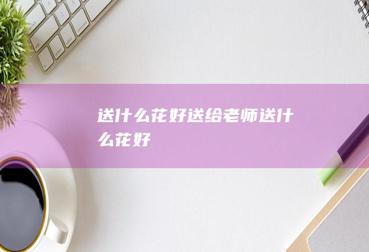 送什么花好送给老师送什么花好