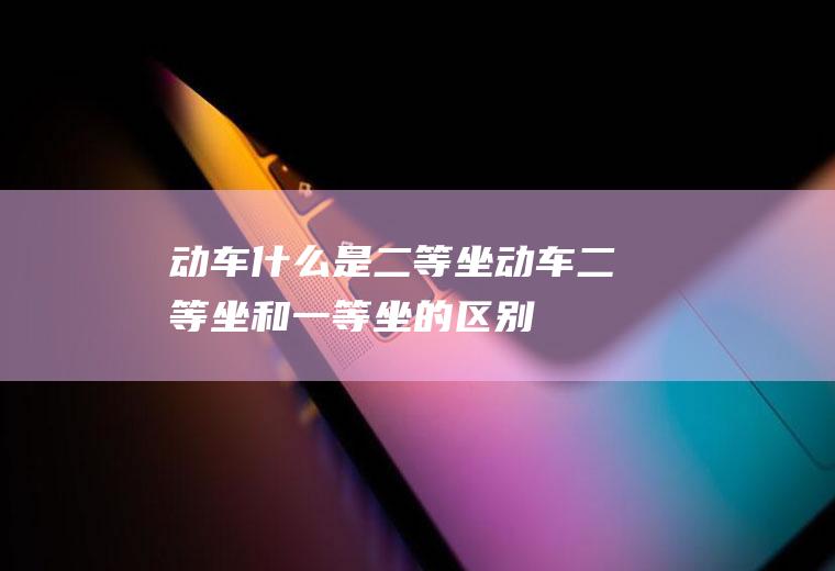 动车什么是二等坐动车二等坐和一等坐的区别