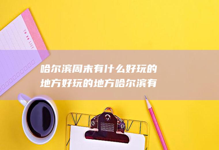 哈尔滨周末有什么好玩的地方好玩的地方哈尔滨有哪些好玩的地方?