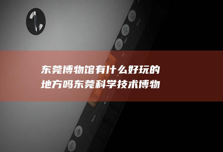 东莞博物馆有什么好玩的地方吗东莞科学技术博物馆好玩吗