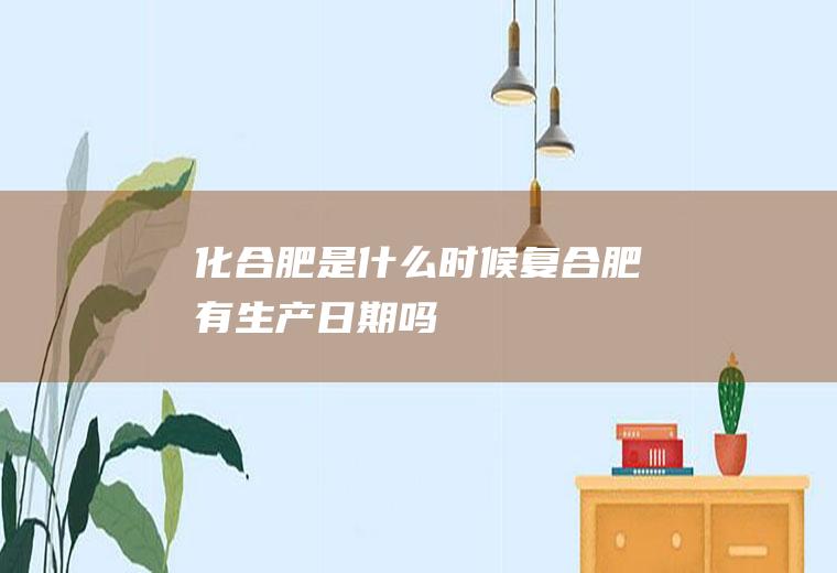 化合肥是什么时候复合肥有生产日期吗