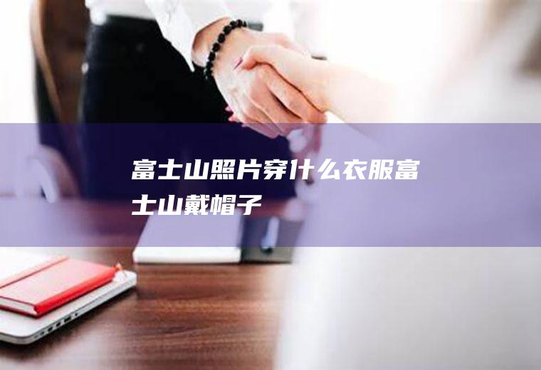 富士山照片穿什么衣服富士山戴帽子