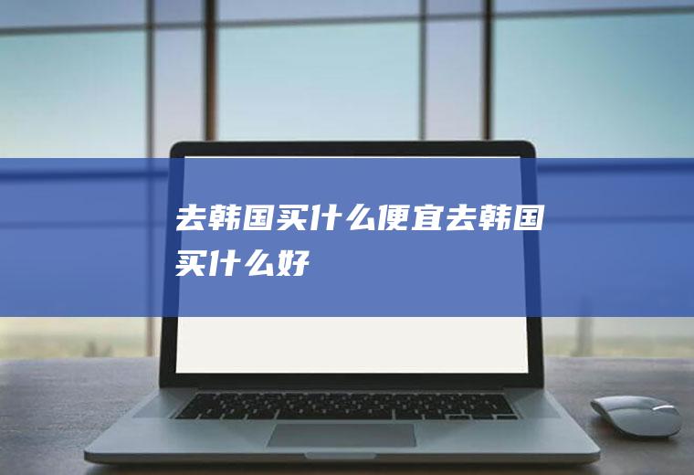 去韩国买什么便宜去韩国买什么好