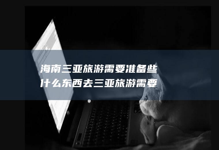 海南三亚旅游需要准备些什么东西去三亚旅游需要准备什么东西