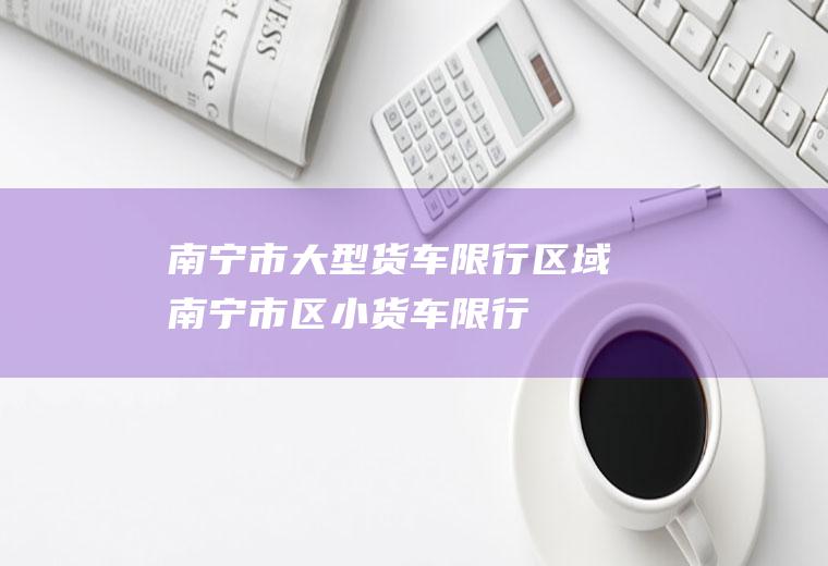南宁市大型货车限行区域南宁市区小货车限行
