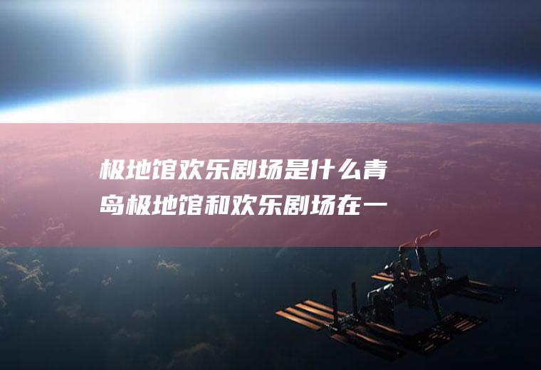极地馆欢乐剧场是什么青岛极地馆和欢乐剧场在一个馆吗