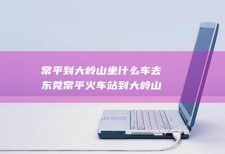 常平到大岭山坐什么车去东莞常平火车站到大岭山怎么坐车