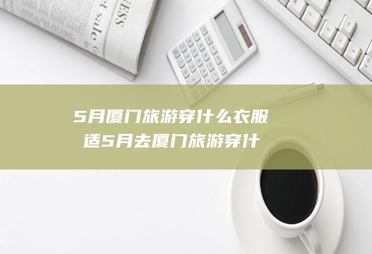 5月厦门旅游穿什么衣服合适5月去厦门旅游穿什么衣服